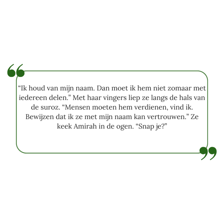 Quote van De Zuivering: "“Ik houd van mijn naam. Dan moet ik hem niet zomaar met iedereen delen.” Met haar vingers liep ze langs de hals van de suroz. “Mensen moeten hem verdienen, vind ik. Bewijzen dat ik ze met mijn naam kan vertrouwen.” Ze keek Amirah in de ogen. “Snap je?”